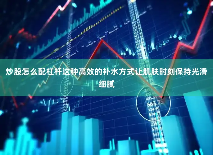 炒股怎么配杠杆这种高效的补水方式让肌肤时刻保持光滑细腻